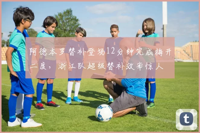 阿德本罗替补登场12分钟完成梅开二度，浙江队超级替补效率惊人