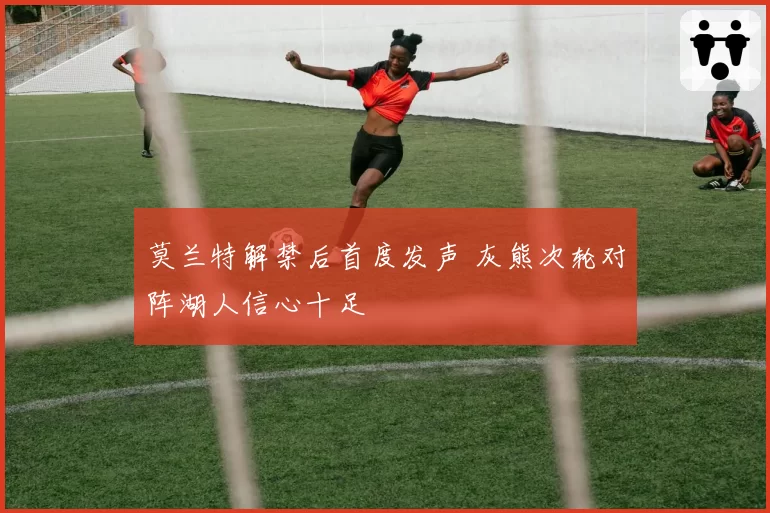 莫兰特解禁后首度发声 灰熊次轮对阵湖人信心十足