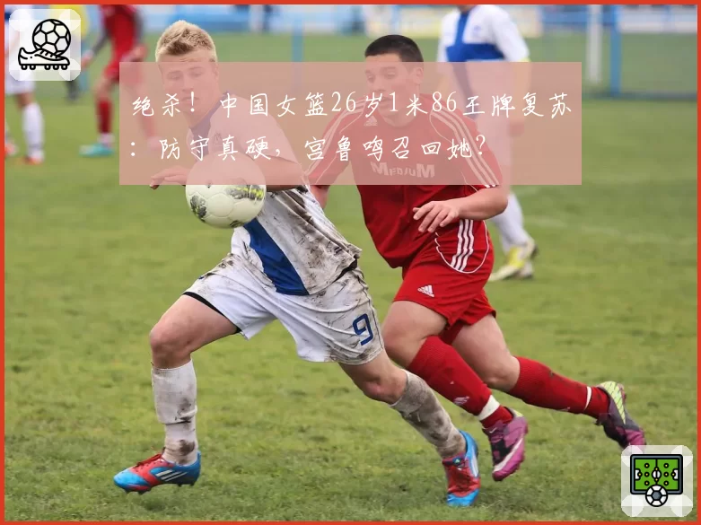 绝杀！中国女篮26岁1米86王牌复苏：防守真硬，宫鲁鸣召回她？