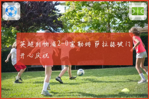 英超利物浦2-0富勒姆 萨拉赫破门开心庆祝