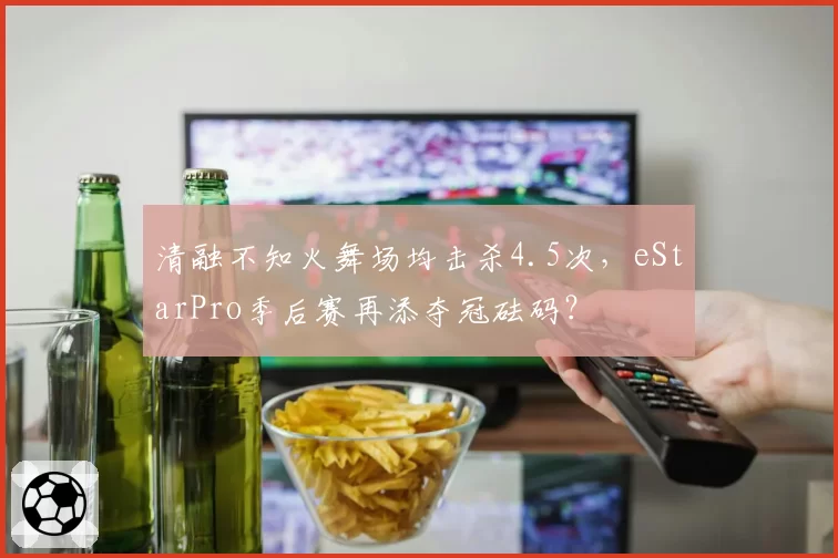 清融不知火舞场均击杀4.5次，eStarPro季后赛再添夺冠砝码？