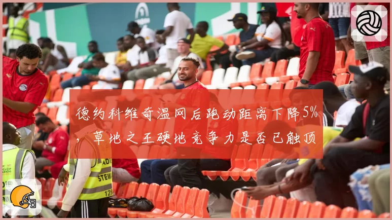 德约科维奇温网后跑动距离下降5%，草地之王硬地竞争力是否已触顶？