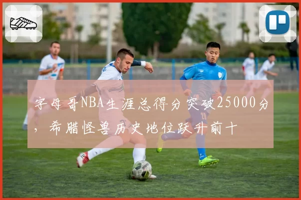 字母哥NBA生涯总得分突破25000分，希腊怪兽历史地位跃升前十