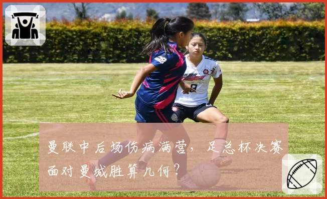 曼联中后场伤病满营，足总杯决赛面对曼城胜算几何？