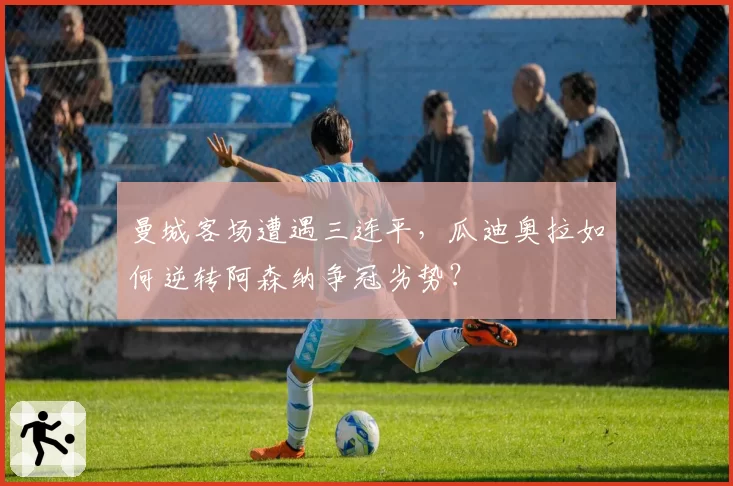 曼城客场遭遇三连平，瓜迪奥拉如何逆转阿森纳争冠劣势？