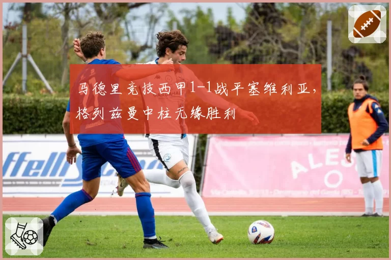 马德里竞技西甲1-1战平塞维利亚，格列兹曼中柱无缘胜利