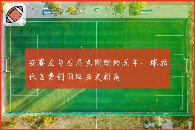 安赛龙与尤尼克斯续约五年，球拍代言费创羽坛历史新高
