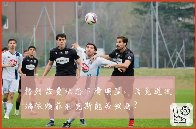 格列兹曼状态下滑明显,马竞进攻端依赖菲利克斯能否破局?
