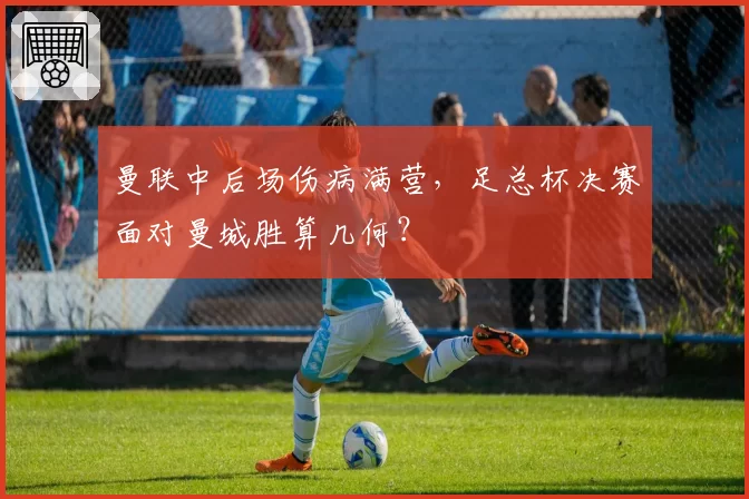 曼联中后场伤病满营，足总杯决赛面对曼城胜算几何？