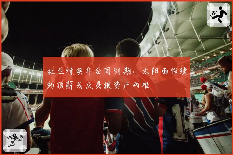 杜兰特明年合同到期，太阳面临续约顶薪或交易换资产两难