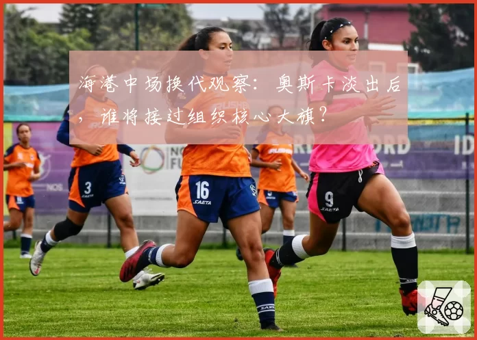 海港中场换代观察：奥斯卡淡出后，谁将接过组织核心大旗？