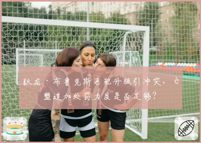 狄龙·布鲁克斯恶犯升级引冲突，联盟追加处罚力度是否足够？