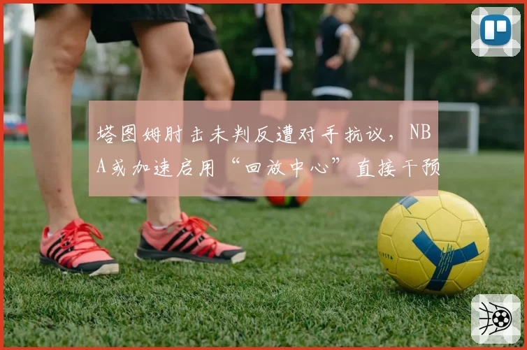 塔图姆肘击未判反遭对手抗议,NBA或加速启用“回放中心”直接干预