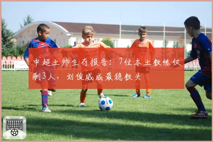 中超土帅生存报告:7位本土教练仅剩3人,刘俊威成最稳教头