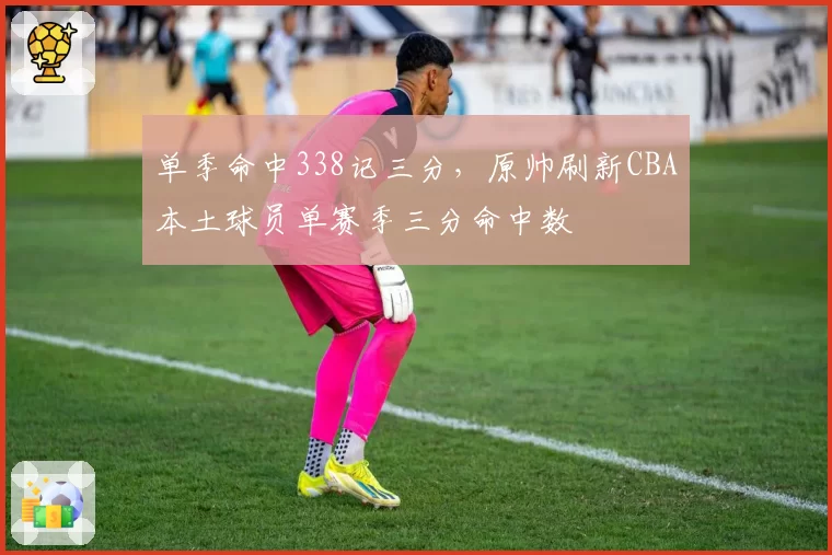 单季命中338记三分，原帅刷新CBA本土球员单赛季三分命中数