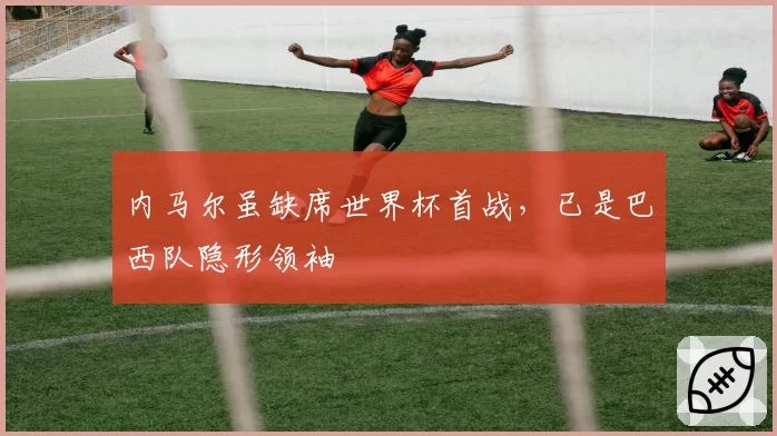 内马尔虽缺席世界杯首战，已是巴西队隐形领袖