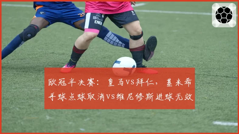 欧冠半决赛：皇马vs拜仁，基米希手球点球取消vs维尼修斯进球无效，VAR双标引爆热议