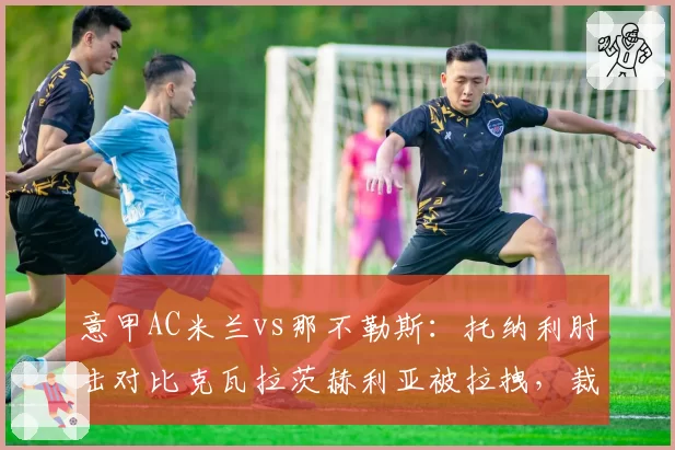 意甲AC米兰vs那不勒斯：托纳利肘击对比克瓦拉茨赫利亚被拉拽，裁判尺度不一引争吵