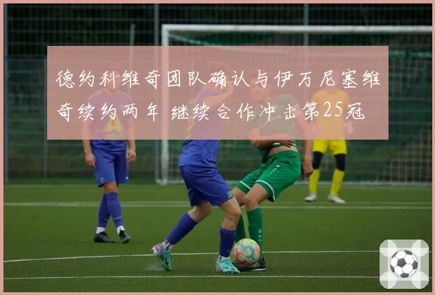 德约科维奇团队确认与伊万尼塞维奇续约两年 继续合作冲击第25冠