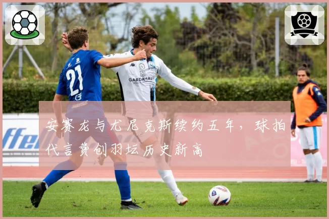安赛龙与尤尼克斯续约五年，球拍代言费创羽坛历史新高