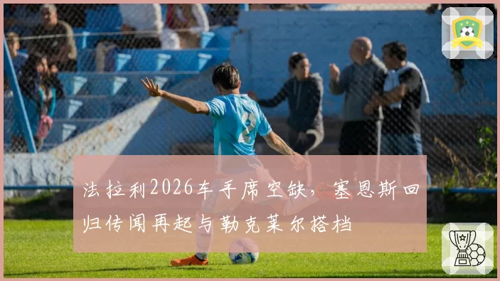 法拉利2026车手席空缺,塞恩斯回归传闻再起与勒克莱尔搭档