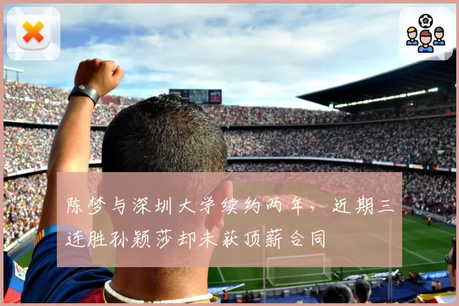 陈梦与深圳大学续约两年，近期三连胜孙颖莎却未获顶薪合同