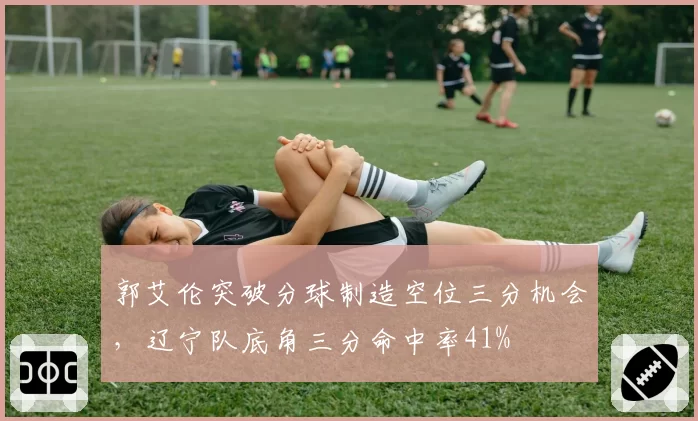郭艾伦突破分球制造空位三分机会，辽宁队底角三分命中率41%