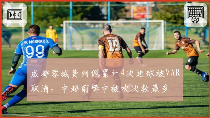 成都蓉城费利佩累计4次进球被VAR取消，中超前锋中被吹次数最多