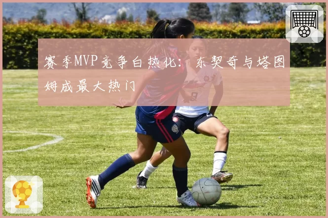 赛季MVP竞争白热化：东契奇与塔图姆成最大热门