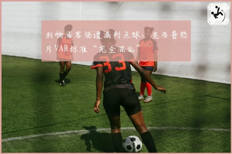 利物浦客场遭漏判点球,克洛普怒斥VAR标准“完全混乱”