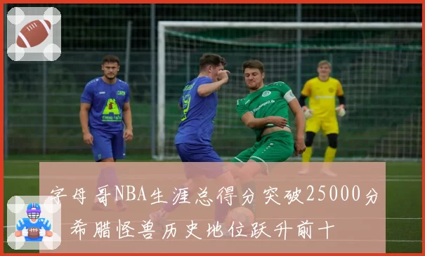 字母哥NBA生涯总得分突破25000分，希腊怪兽历史地位跃升前十