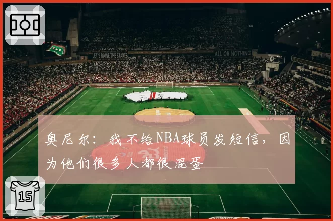 奥尼尔：我不给NBA球员发短信，因为他们很多人都很混蛋