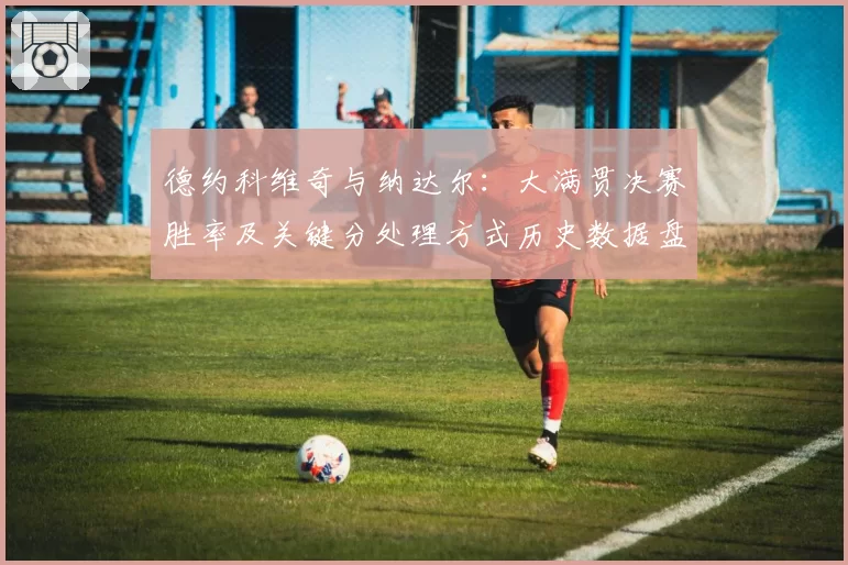 德约科维奇与纳达尔:大满贯决赛胜率及关键分处理方式历史数据盘点