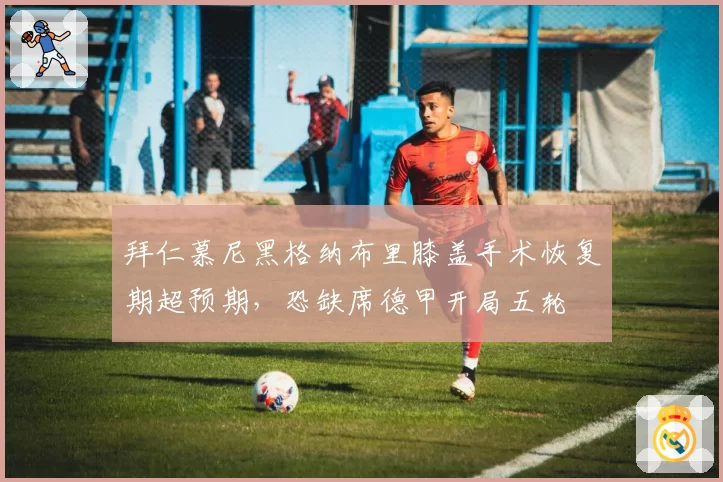拜仁慕尼黑格纳布里膝盖手术恢复期超预期，恐缺席德甲开局五轮