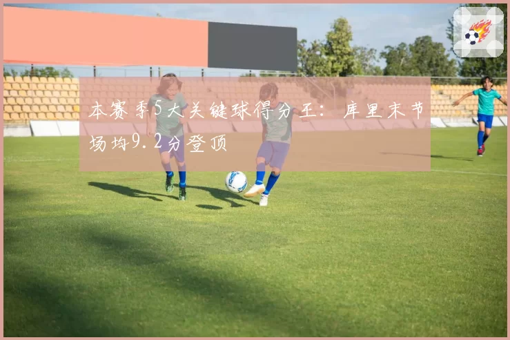 本赛季5大关键球得分王:库里末节场均9.2分登顶