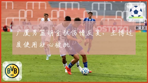 广厦男篮胡金秋伤情反复，王博过度使用核心被批
