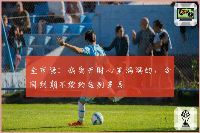 全市场：我离开时心里满满的，合同到期不续约告别罗马
