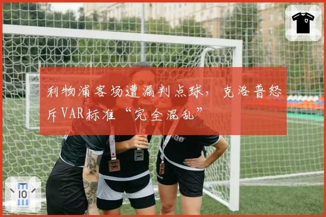 利物浦客场遭漏判点球,克洛普怒斥VAR标准“完全混乱”