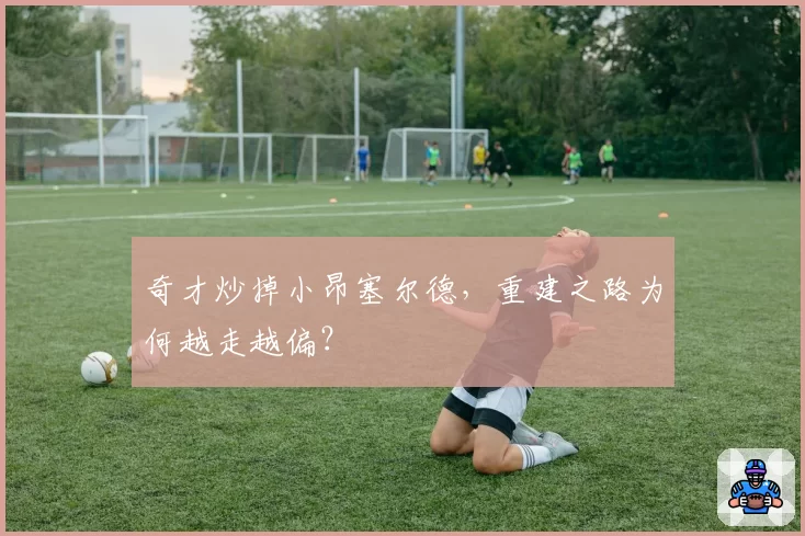 奇才炒掉小昂塞尔德,重建之路为何越走越偏?