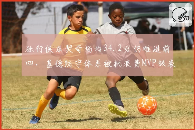 独行侠东契奇场均34.2分仍难进前四,基德防守体系被批浪费MVP级表现