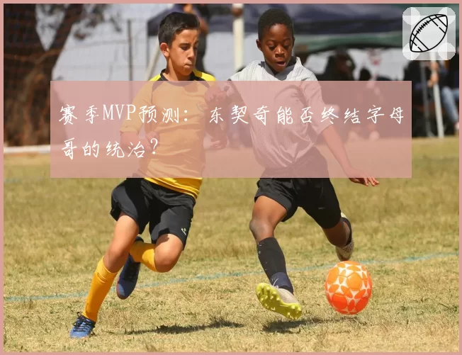 赛季MVP预测:东契奇能否终结字母哥的统治?