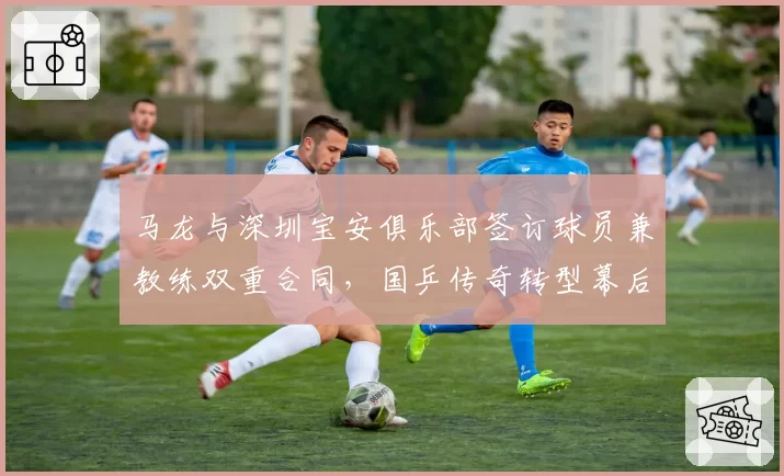 马龙与深圳宝安俱乐部签订球员兼教练双重合同,国乒传奇转型幕后推手究竟是谁?