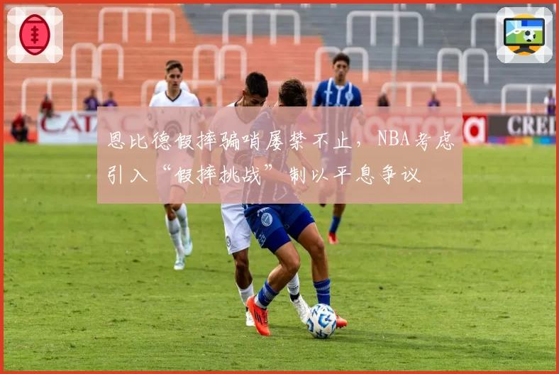 恩比德假摔骗哨屡禁不止,NBA考虑引入“假摔挑战”制以平息争议