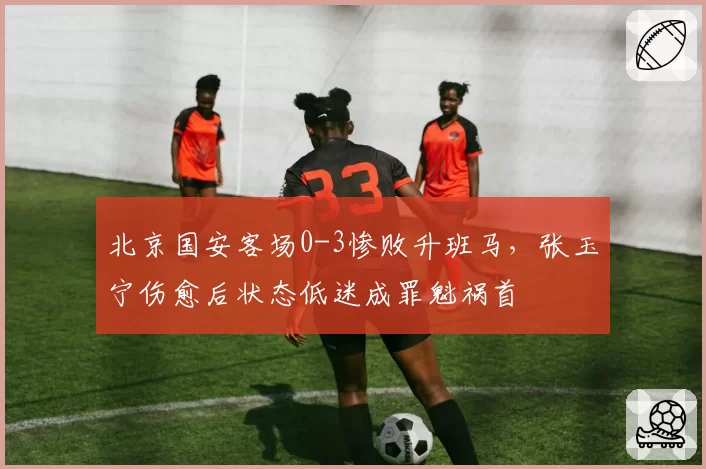 北京国安客场0-3惨败升班马，张玉宁伤愈后状态低迷成罪魁祸首