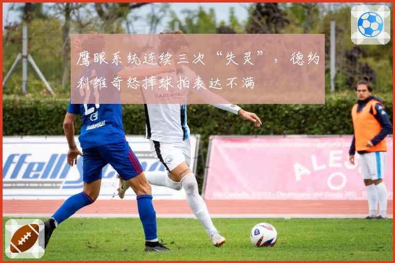 鹰眼系统连续三次“失灵”，德约科维奇怒摔球拍表达不满