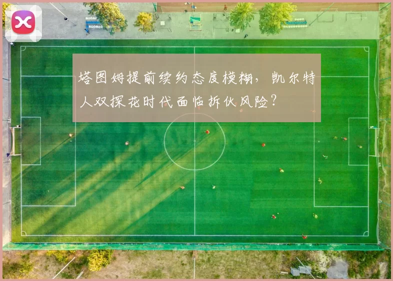 塔图姆提前续约态度模糊，凯尔特人双探花时代面临拆伙风险？