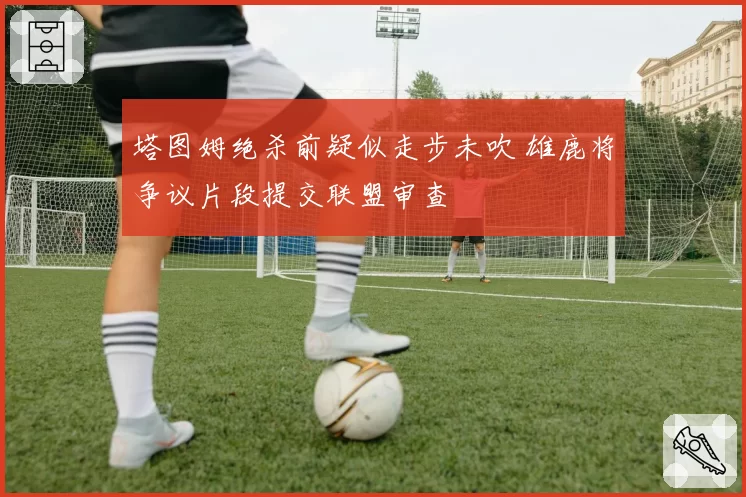 塔图姆绝杀前疑似走步未吹 雄鹿将争议片段提交联盟审查