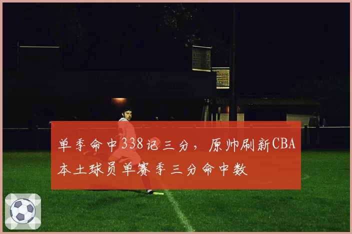单季命中338记三分，原帅刷新CBA本土球员单赛季三分命中数