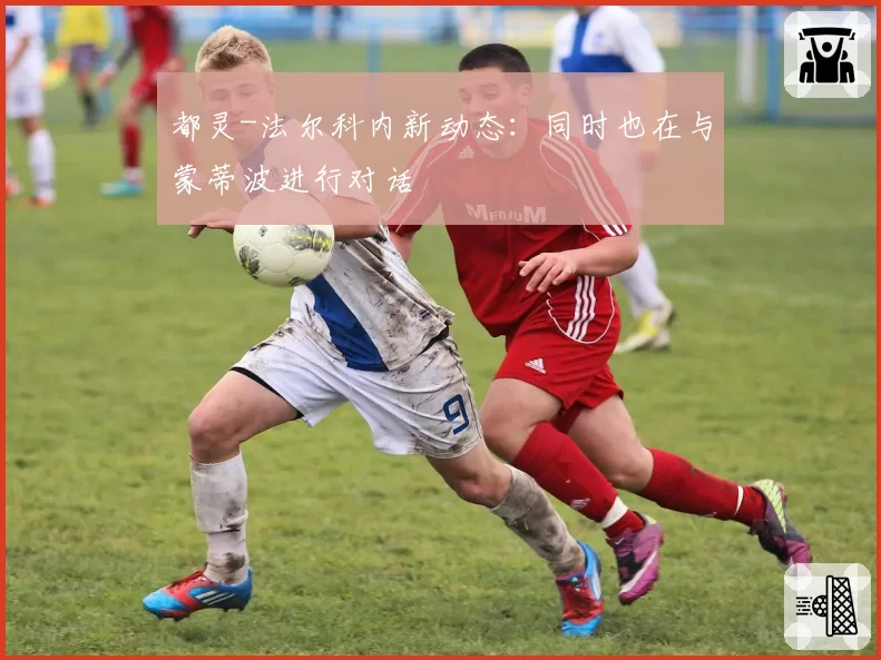 都灵-法尔科内新动态：同时也在与蒙蒂波进行对话