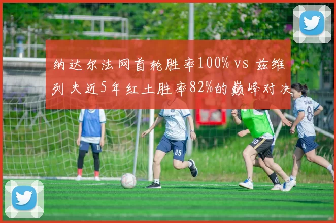 纳达尔法网首轮胜率100% vs 兹维列夫近5年红土胜率82%的巅峰对决